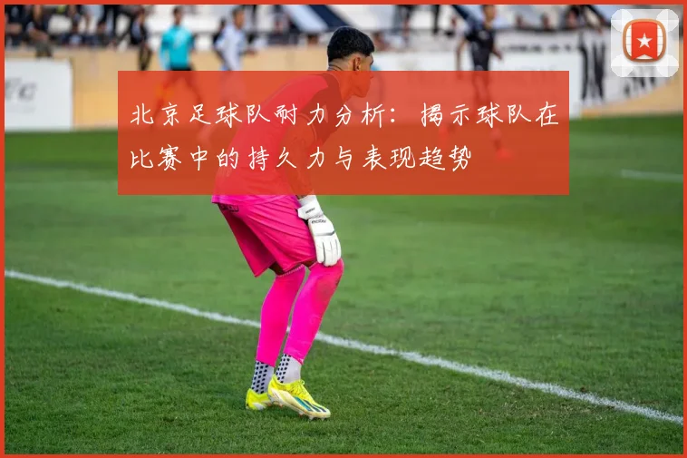 北京足球队耐力分析：揭示球队在比赛中的持久力与表现趋势