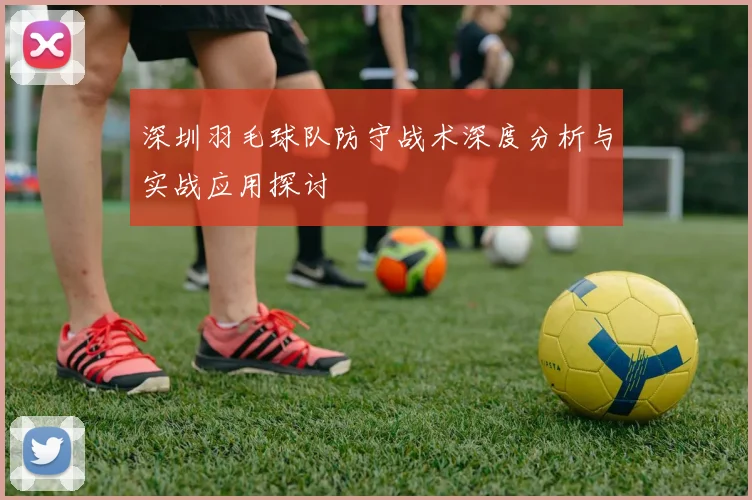 深圳羽毛球队防守战术深度分析与实战应用探讨